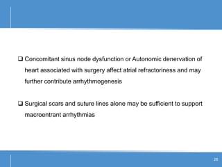28
 Concomitant sinus node dysfunction or Autonomic denervation of
heart associated with surgery affect atrial refractoriness and may
further contribute arrhythmogenesis
 Surgical scars and suture lines alone may be sufficient to support
macroentrant arrhythmias
 