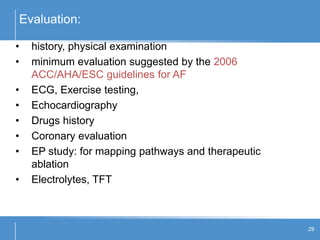 Evaluation:
29
• history, physical examination
• minimum evaluation suggested by the 2006
ACC/AHA/ESC guidelines for AF
• ECG, Exercise testing,
• Echocardiography
• Drugs history
• Coronary evaluation
• EP study: for mapping pathways and therapeutic
ablation
• Electrolytes, TFT
 