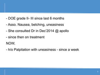 - DOE grade II- III since last 6 months
- Asso. Nausea, belching, uneasiness
- She consulted Dr in Dec’2014 @ apollo
- since then on treatment
NOW,
- h/o Palpitation with uneasiness - since a week
3
 
