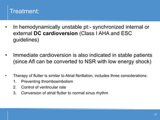 Treatment:
31
• In hemodynamically unstable pt:- synchronized internal or
external DC cardioversion (Class I AHA and ESC
guidelines)
• Immediate cardioversion is also indicated in stable patients
(since Afl can be converted to NSR with low energy shock)
• Therapy of flutter is similar to Atrial fibrillation, includes three considerations:
1. Preventing thromboembolism
2. Control of ventricular rate
3. Conversion of atrial flutter to normal sinus rhythm
 