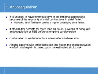 32
1. Anticoagulation:
 It is unusual to have thrombus form in the left atrial appendage
because of the regularity of atrial contractions in atrial flutter.
 However, atrial fibrillation can be a rhythm underlying atrial flutter.
 if atrial flutter persists for more than 48 hours, 4 weeks of adequate
anticoagulation or TEE before attempting cardioversion
 continuation of warfarin for four weeks after cardioversion.
 Among patients with atrial fibrillation and flutter, the choice between
warfarin and aspirin is based upon the estimated stroke risk
 
