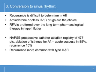 3. Conversion to sinus rhythm:
34
• Recurrance is difficult to determine in Afl
• Amiodarone or class IA/IC drugs are the choice
• RFA is preferred over the long term pharmacological
therapy in type I flutter
• NAPSE prospective catheter ablation registry of 477
pts, ablation of isthmus for Afl – acute success in 85%,
recurrence 15%
• Recurrence more common with type II AFl
 