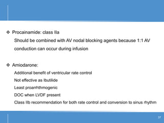 37
 Procainamide: class IIa
Should be combined with AV nodal blocking agents because 1:1 AV
conduction can occur during infusion
 Amiodarone:
Additional benefit of ventricular rate control
Not effective as Ibutilide
Least proarrhthmogenic
DOC when LVDF present
Class IIb recommendation for both rate control and conversion to sinus rhythm
 