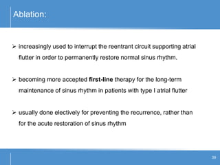 Ablation:
39
 increasingly used to interrupt the reentrant circuit supporting atrial
flutter in order to permanently restore normal sinus rhythm.
 becoming more accepted first-line therapy for the long-term
maintenance of sinus rhythm in patients with type I atrial flutter
 usually done electively for preventing the recurrence, rather than
for the acute restoration of sinus rhythm
 