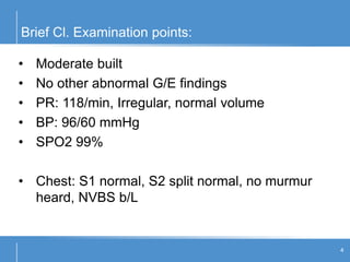Brief Cl. Examination points:
4
• Moderate built
• No other abnormal G/E findings
• PR: 118/min, Irregular, normal volume
• BP: 96/60 mmHg
• SPO2 99%
• Chest: S1 normal, S2 split normal, no murmur
heard, NVBS b/L
 