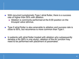 40
 With recurrent symptomatic Type I atrial flutter, there is a success
rate of higher than 95% with ablation.
 Ablation is commonly performed at the 6:00 position on the
tricuspid valve isthmus.
 Type II atrial flutter is also amenable to ablation and success rate is
close to 95%, but recurrence is more common than Type I.
 In patients with atrial flutter treated with ablation who subsequently
develop a fib (56% in one study), ablation of the AV junction may
need to be performed with placement of pacemaker.
 