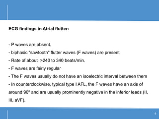 ECG findings in Atrial flutter:
- P waves are absent.
- biphasic "sawtooth" flutter waves (F waves) are present
- Rate of about >240 to 340 beats/min.
- F waves are fairly regular
- The F waves usually do not have an isoelectric interval between them
- In counterclockwise, typical type I AFL, the F waves have an axis of
around 90º and are usually prominently negative in the inferior leads (II,
III, aVF).
8
 