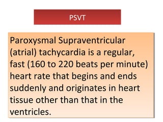 PSVTPSVT
Paroxysmal Supraventricular
(atrial) tachycardia is a regular,
fast (160 to 220 beats per minute)
heart rate that begins and ends
suddenly and originates in heart
tissue other than that in the
ventricles.
Paroxysmal Supraventricular
(atrial) tachycardia is a regular,
fast (160 to 220 beats per minute)
heart rate that begins and ends
suddenly and originates in heart
tissue other than that in the
ventricles.
 