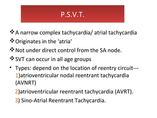 P.S.V.T.P.S.V.T.
A narrow complex tachycardia/ atrial tachycardia
Originates in the 'atria‘
Not under direct control from the SA node.
SVT can occur in all age groups
• Types: depend on the location of reentry circuit---
1)atrioventricular nodal reentrant tachycardia
(AVNRT)
2)atrioventricular reentrant tachycardia (AVRT).
3) Sino-Atrial Reentrant Tachycardia.
 