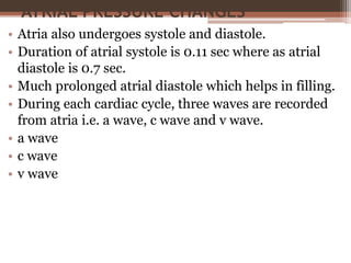 ATRIAL PRESSURE CHANGES
• Atria also undergoes systole and diastole.
• Duration of atrial systole is 0.11 sec where as atrial
diastole is 0.7 sec.
• Much prolonged atrial diastole which helps in filling.
• During each cardiac cycle, three waves are recorded
from atria i.e. a wave, c wave and v wave.
• a wave
• c wave
• v wave
 
