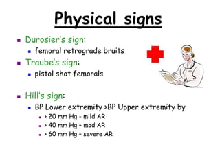 Physical signs
 Durosier’s sign:
 femoral retrograde bruits
 Traube’s sign:
 pistol shot femorals
 Hill’s sign:
 BP Lower extremity >BP Upper extremity by
 > 20 mm Hg - mild AR
 > 40 mm Hg – mod AR
 > 60 mm Hg – severe AR
 