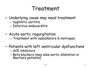 Treatment
• Underlying cause may need treatment
– Syphilitic aortitis
– Infective endocarditis
• Acute aortic regurgitation
– Treatment with vasodilators & inotropes
• Patients with left ventricular dysfunctions
– ACE inhibitors
– Beta blockers (may slow aortic dilatation in
Marfan’s patients)
JMJ 17
 