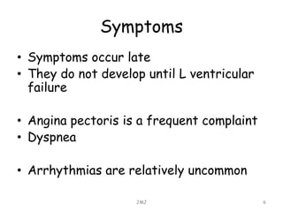 Symptoms
• Symptoms occur late
• They do not develop until L ventricular
failure
• Angina pectoris is a frequent complaint
• Dyspnea
• Arrhythmias are relatively uncommon
JMJ 6
 