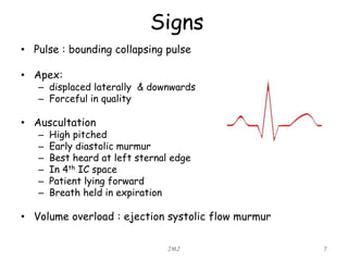 Signs
• Pulse : bounding collapsing pulse
• Apex:
– displaced laterally & downwards
– Forceful in quality
• Auscultation
– High pitched
– Early diastolic murmur
– Best heard at left sternal edge
– In 4th IC space
– Patient lying forward
– Breath held in expiration
• Volume overload : ejection systolic flow murmur
JMJ 7
 