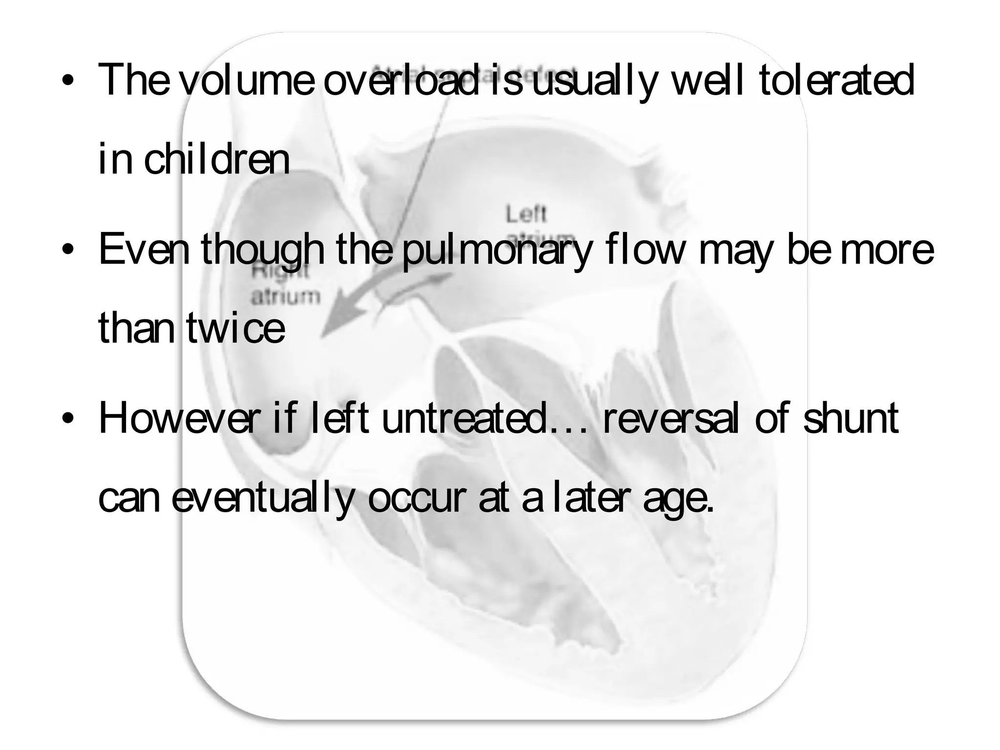• Thevolumeoverload isusually well tolerated
in children
• Even though thepulmonary flow may bemore
than twice
• However if left untreated… reversal of shunt
can eventually occur at alater age.
 