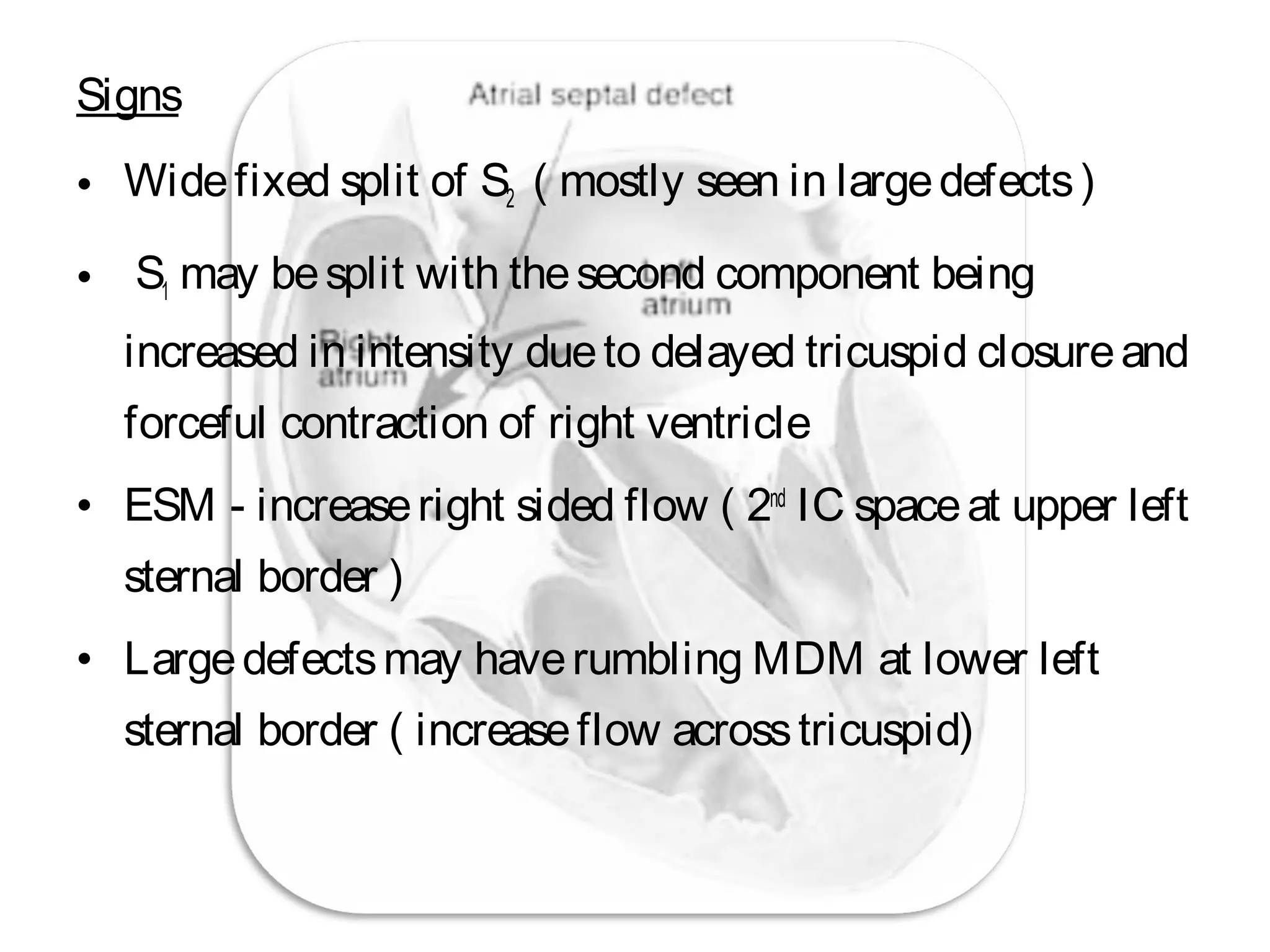 Signs
• Widefixed split of S2 ( mostly seen in largedefects)
• S1 may besplit with thesecond component being
increased in intensity dueto delayed tricuspid closureand
forceful contraction of right ventricle
• ESM - increaseright sided flow ( 2nd
IC spaceat upper left
sternal border )
• Largedefectsmay haverumbling MDM at lower left
sternal border ( increaseflow acrosstricuspid)
 