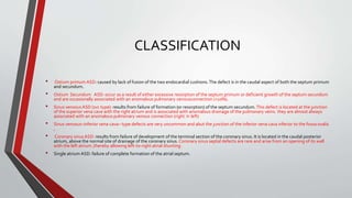 CLASSIFICATION 
• Ostium primum ASD: caused by lack of fusion of the two endocardial cushions. The defect is in the caudal aspect of both the septum primum 
and secundum. 
• Ostium Secundum ASD: occur as a result of either excessive resorption of the septum primum or deficient growth of the septum secundum 
and are occasionally associated with an anomalous pulmonary venousconnection (<10%). 
• Sinus venosusASD (svc type): results from failure of formation (or resorption) of the septum secundum. This defect is located at the junction 
of the superior vena cava with the right atrium and is associated with anomalous drainage of the pulmonary veins. they are almost always 
associated with an anomalous pulmonary venous connection (right ≫ left) 
• Sinus venosus–inferior vena cava– type defects are very uncommon and abut the junction of the inferior vena cava inferior to the fossa ovalis 
, 
• Coronary sinus ASD: results from failure of development of the terminal section of the coronary sinus. It is located in the caudal posterior 
atrium, above the normal site of drainage of the coronary sinus. Coronary sinus septal defects are rare and arise from an opening of its wall 
with the left atrium ,thereby allowing left-to-right atrial shunting. 
• Single atrium ASD: failure of complete formation of the atrial septum. 
 