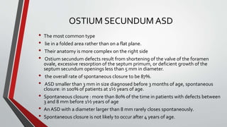 OSTIUM SECUNDUM ASD 
• The most common type 
• lie in a folded area rather than on a flat plane. 
• Their anatomy is more complex on the right side 
• Ostium secundumdefects result from shortening of the valve of the foramen 
ovale, excessive resorption of the septum primum, or deficient growth of the 
septum secundum openings less than 5 mm in diameter. 
• the overall rate of spontaneous closure to be 87%. 
• ASD smaller than 3 mm in size diagnosed before 3 months of age, spontaneous 
closure: in 100% of patients at 1½ years of age. 
• Spontaneous closure : more than 80% of the time in patients with defects between 
3 and 8 mm before 1½ years of age 
• An ASD with a diameter larger than 8 mm rarely closes spontaneously. 
• Spontaneous closure is not likely to occur after 4 years of age. 
 