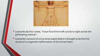 • Leonardo da Vinci wrote, “I have found from left auricle to right auricle the 
perforating channel.” 
• Leonardo’s account of a true atrial septal defect is thought to be the first 
record of a congenital malformation of the human heart 
 