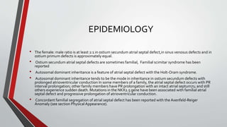 EPIDEMIOLOGY 
• The female: male ratio is at least 2:1 in ostium secundumatrial septal defect,in sinus venosus defects and in 
ostium primumdefects is approximately equal. 
• Ostium secundum atrial septal defects are sometimes familial, Familial scimitar syndrome has been 
reported 
• Autosomal dominant inheritance is a feature of atrial septal defect with the Holt-Oram syndrome. 
• Autosomal dominant inheritance tends to be the mode in inheritance in ostium secundumdefects with 
prolonged atrioventricular conduction In some members of a family, the atrial septal defect occurs with PR 
interval prolongation; other family members have PR prolongation with an intact atrial septum71; and still 
others experience sudden death. Mutations in the NKX2.5 gene have been associated with familial atrial 
septal defect and progressive prolongation of atrioventricular conduction. 
• Concordant familial segregation of atrial septal defect has been reported with the Axenfeld-Reiger 
Anomaly (see section Physical Appearance). 
 