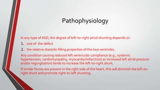 Pathophysiology 
In any type of ASD, the degree of left-to-right atrial shunting depends on 
1. size of the defect 
2. the relative diastolic filling properties of the two ventricles. 
Any condition causing reduced left ventricular compliance (e.g., systemic 
hypertension, cardiomyopathy, myocardia linfarction) or increased left atrial pressure 
and/or regurgitation) tends to increase the left-to-right shunt. 
If similar forces are present in the right side of the heart, this will diminish the left-to-right 
shunt and promote right-to-left shunting. 
 