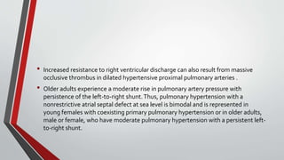 • Increased resistance to right ventricular discharge can also result from massive 
occlusive thrombus in dilated hypertensive proximal pulmonary arteries . 
• Older adults experience a moderate rise in pulmonary artery pressure with 
persistence of the left-to-right shunt. Thus, pulmonary hypertension with a 
nonrestrictive atrial septal defect at sea level is bimodal and is represented in 
young females with coexisting primary pulmonary hypertension or in older adults, 
male or female, who have moderate pulmonary hypertension with a persistent left-to- 
right shunt. 
 