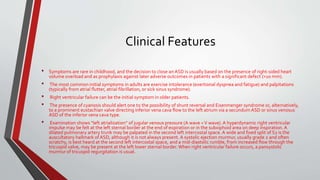 Clinical Features 
• Symptoms are rare in childhood, and the decision to close an ASD is usually based on the presence of right-sided heart 
volume overload and as prophylaxis against later adverse outcomes in patients with a significant defect (>10 mm). 
• The most common initial symptoms in adults are exercise intolerance (exertional dyspnea and fatigue) and palpitations 
(typically from atrial flutter, atrial fibrillation, or sick sinus syndrome). 
• Right ventricular failure can be the initial symptom in older patients. 
• The presence of cyanosis should alert one to the possibility of shunt reversal and Eisenmenger syndrome or, alternatively, 
to a prominent eustachian valve directing inferior vena cava flow to the left atrium via a secundumASD or sinus venosus 
ASD of the inferior vena cava type. 
• Examination shows “left atrialization” of jugular venous pressure (A wave = V wave). A hyperdynamic right ventricular 
impulse may be felt at the left sternal border at the end of expiration or in the subxiphoid area on deep inspiration. A 
dilated pulmonary artery trunk may be palpated in the second left intercostal space. A wide and fixed split of S2 is the 
auscultatory hallmark of ASD, although it is not always present. A systolic ejection murmur, usually grade 2 and often 
scratchy, is best heard at the second left intercostal space, and a mid-diastolic rumble, from increased flow through the 
tricuspid valve, may be present at the left lower sternal border. When right ventricular failure occurs, a pansystolic 
murmur of tricuspid regurgitation is usual. 
 