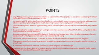 POINTS 
• large ASD (pulmonary artery blood flow relative to systemic blood flow [Qp/Qs] >2.0:1.0) may cause congestive heart 
failure and failure to thrive in an infant or child. 
• An undetected ASD with a significant shunt (Qp/Qs >1.5:1.0) probably causes symptoms over time in adolescence or 
adulthood, and symptomatic patients usually become progressively more physically limited as they age. 
• Effort-related dyspnea is seen in approximately 30% of patients by the third decade and in more than 75% by the fifth 
decade. 
• Exercise intolerance on cardiopulmonary testing is even more common and reflects the fact that such patients often 
do not know what “normal” feels like. 
• Supraventricular arrhythmias (atrial fibrillation or flutter) and right-sided heart failure develop by 40 years of age in 
approximately 10% of patients and become more prevalent with aging. 
• Paradoxical embolism resulting in a transient ischemic attack or stroke can call attention to the diagnosis. 
• The development of pulmonary hypertension, although probably not as common as originally thought, can occur at 
an early age. 
• If pulmonary hypertension is severe, a second causative diagnosis should be sought. 
• Life expectancy is clearly reduced in patients with an ASD, although not as severely as was quoted in earlier papers 
because only patients with large ASDs were reported. 
 