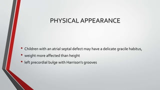 PHYSICAL APPEARANCE 
• Children with an atrial septal defect may have a delicate gracile habitus, 
• weight more affected than height 
• left precordial bulge with Harrison’s grooves 
 