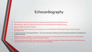 Echocardiography 
• The functional importance of the defect can be estimated by the size of the right ventricle, 
• The presence or absence of right ventricular volume overload (paradoxical septal motion), 
• (less accurately) estimation of Qp/Qs. 
• Indirect measurement of pulmonary artery pressure can be obtained from the Doppler velocity of the tricuspid 
regurgitation jet. 
• In ostium secundum atrial septal defects, : The mitral valve abnormalities consist of thickening and fibrosis of leaflets and 
chordae tendineae . 
• TEE permits better visualization of the interatrial septum and is usually required when device closure is contemplated, 
partly to ensure that pulmonary venous drainage is normal 
• ICE can be used instead of TEE during device closure to help guide insertion of the device, thereby reducing fluoroscopic 
and procedural time and forgoing the need for general anesthesia. 
 