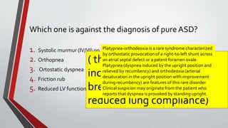Which one is against the diagnosis of pure ASD? 
1. Systolic murmur (IV/VI) on LUSB 
2. Orthopnea 
3. Ortostatic dyspnea 
4. Friction rub 
5. Reduced LV function 
Platypnea-orthodeoxia is a rare syndrome characterized 
by orthostatic provocation of a right-to-left shunt across 
an atrial septal defect or a patent foramen ovale. 
Platypnea (dyspnea induced by the upright position and 
relieved by recumbency) and orthodeoxia (arterial 
desaturation in the upright position with improvement 
during recumbency) are features of this rare disorder. 
Clinical suspicion may originate from the patient who 
reports that dyspnea is provoked by standing upright. 
( the supine position 
increases the work of 
breathing in patients with 
reduced lung compliance) 
 