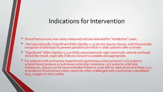 Indications for Intervention 
• Shunt fractions are now rarely measured and are reserved for “borderline” cases. 
• Hemodynamically insignificant ASDs (Qp/Qs <1.5) do not require closure, with the possible 
exception of attempts to prevent paradoxical emboli in older patients after a stroke. 
• “Significant” ASDs (Qp/Qs >1.5 or ASDs associated with right ventricular volume overload) 
should be closed, especially if device closure is available and appropriate. 
• For patients with pulmonary hypertension (pulmonary artery pressure >2/3 systemic 
arterial blood pressure or pulmonary arteriolar resistance >2/3 systemic arteriolar 
resistance), closure can be recommended if there is a net left-to-right shunt of at least 1.5:1 
or evidence of pulmonary artery reactivity when challenged with a pulmonary vasodilator 
(e.g., oxygen or nitric oxide). 
 