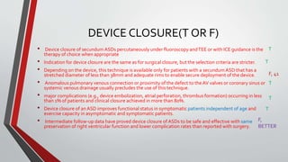 DEVICE CLOSURE(T OR F) 
• Device closure of secundumASDs percutaneously under fluoroscopy and TEE or with ICE guidance is the 
therapy of choice when appropriate 
• Indication for device closure are the same as for surgical closure, but the selection criteria are stricter. 
• Depending on the device, this technique is available only for patients with a secundumASD that has a 
stretched diameter of less than 38mm and adequate rims to enable secure deployment of the device. 
• Anomalous pulmonary venous connection or proximity of the defect to the AV valves or coronary sinus or 
systemic venous drainage usually precludes the use of this technique. 
• major complications (e.g., device embolization, atrial perforation, thrombus formation) occurring in less 
than 1% of patients and clinical closure achieved in more than 80%. 
• Device closure of an ASD improves functional status in symptomatic patients independent of age and 
exercise capacity in asymptomatic and symptomatic patients. 
• Intermediate follow-up data have proved device closure of ASDs to be safe and effective with same 
preservation of right ventricular function and lower complication rates than reported with surgery. 
T 
T 
F, 41 
T 
T 
T 
F, 
BETTER 
 