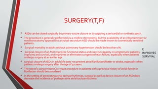 SURGERY(T,F) 
• ASDs can be closed surgically by primary suture closure or by applying a pericardial or synthetic patch. 
• The procedure is generally performed via a midline sternotomy, but the availability of an inframammary or 
minithoracotomy approach to a typical secundumASD should be made known to cosmetically sensitive 
patients. 
• Surgical mortality in adults without pulmonary hypertension should be less than 1%. 
• Surgical closure of an ASD improves functional status and exercise capacity in symptomatic patients, 
improves and survival, and improves or eliminates congestive heart failure, especially when patients 
undergo surgery at an earlier age. 
• surgical closure of ASDs in adult life does not prevent atrial fibrillation/flutter or stroke, especially when 
patients undergo surgery after the age of 40 years. 
• The role of a concomitant Cox-maze procedure in patients with a previous history of atrial flutter or 
fibrillation should be considered 
• In the setting of preexisting atrial tachyarrhythmias, surgical as well as device closure of an ASD does 
decrease the incidence of postoperative atrial tachyarrhythmia 
F, 
IMPROVES 
SURVIVAL 
 