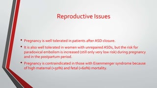 Reproductive Issues 
• Pregnancy is well tolerated in patients after ASD closure. 
• It is also well tolerated in women with unrepaired ASDs, but the risk for 
paradoxical embolism is increased (still only very low risk) during pregnancy 
and in the postpartum period. 
• Pregnancy is contraindicated in those with Eisenmenger syndrome because 
of high maternal (≈50%) and fetal (≈60%) mortality. 
 