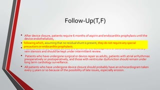 Follow-Up(T,F) 
• After device closure, patients require 6 months of aspirin and endocarditis prophylaxis until the 
device endothelializes, 
• following following which, which,assuming they do not that require no residual any special shunt is precautions present, they or do endocarditis not require any prophylaxis. 
special 
• precautions or endocarditis prophylaxis. 
Patients with sinus venosus defects are at risk for the development of caval and/or pulmonary 
vein stenosis and should be kept under intermittent review. 
• Patients who have undergone surgical or device repair as adults, patients with atrial arrhythmias 
preoperatively or postoperatively, and those with ventricular dysfunction should remain under 
long term cardiology surveillance. 
• All patients who have undergone device closure should probably have an echocardiogram taken 
every 5 years or so because of the possibility of late issues, especially erosion. 
