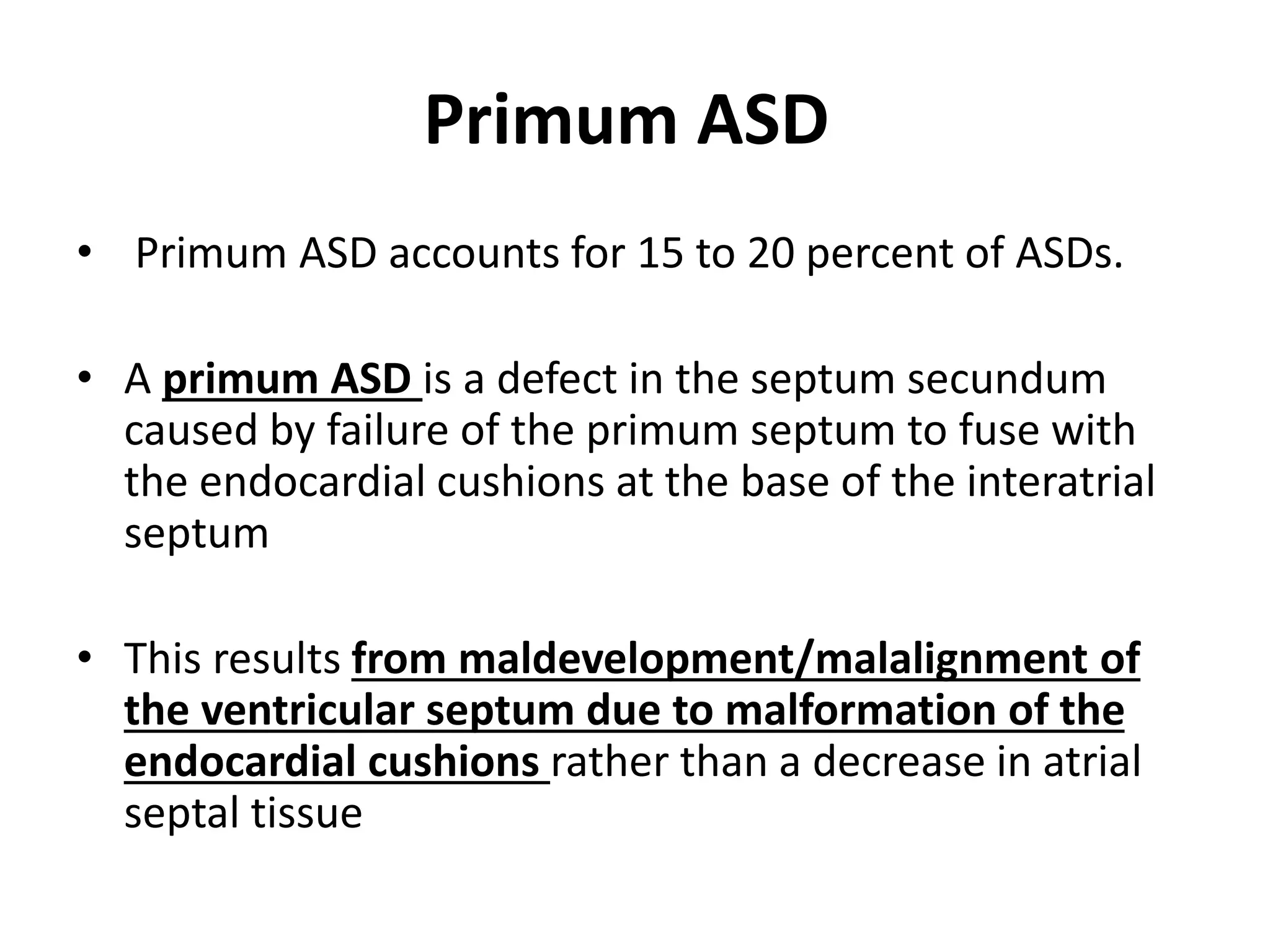 Primum ASD
• Primum ASD accounts for 15 to 20 percent of ASDs.
• A primum ASD is a defect in the septum secundum
caused by failure of the primum septum to fuse with
the endocardial cushions at the base of the interatrial
septum
• This results from maldevelopment/malalignment of
the ventricular septum due to malformation of the
endocardial cushions rather than a decrease in atrial
septal tissue
 