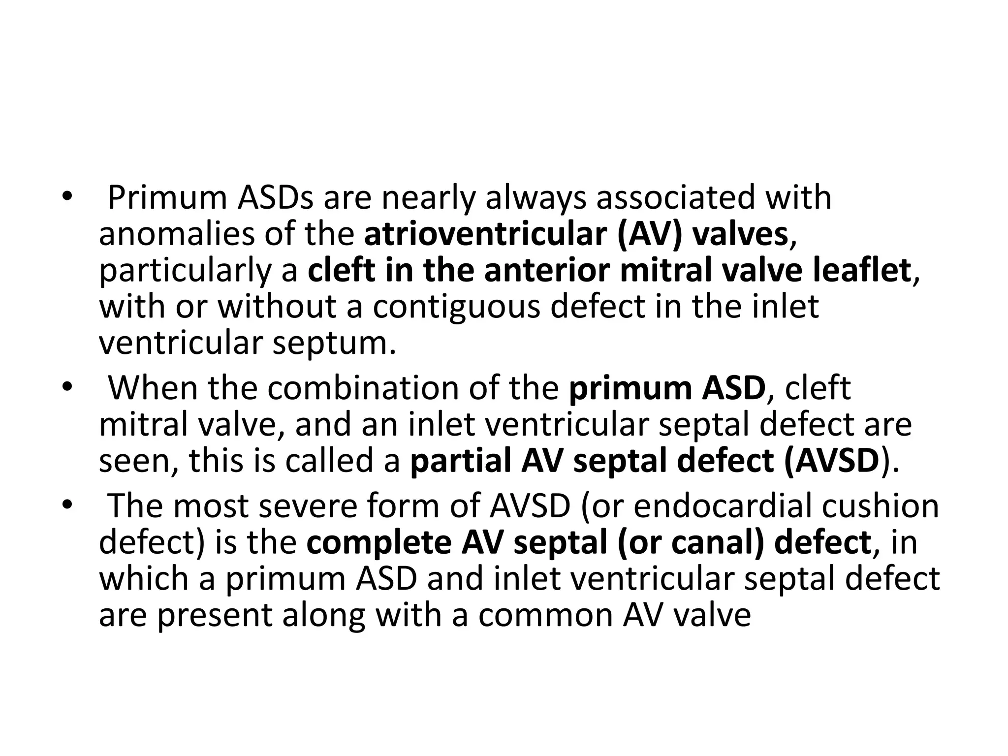 • Primum ASDs are nearly always associated with
anomalies of the atrioventricular (AV) valves,
particularly a cleft in the anterior mitral valve leaflet,
with or without a contiguous defect in the inlet
ventricular septum.
• When the combination of the primum ASD, cleft
mitral valve, and an inlet ventricular septal defect are
seen, this is called a partial AV septal defect (AVSD).
• The most severe form of AVSD (or endocardial cushion
defect) is the complete AV septal (or canal) defect, in
which a primum ASD and inlet ventricular septal defect
are present along with a common AV valve
 