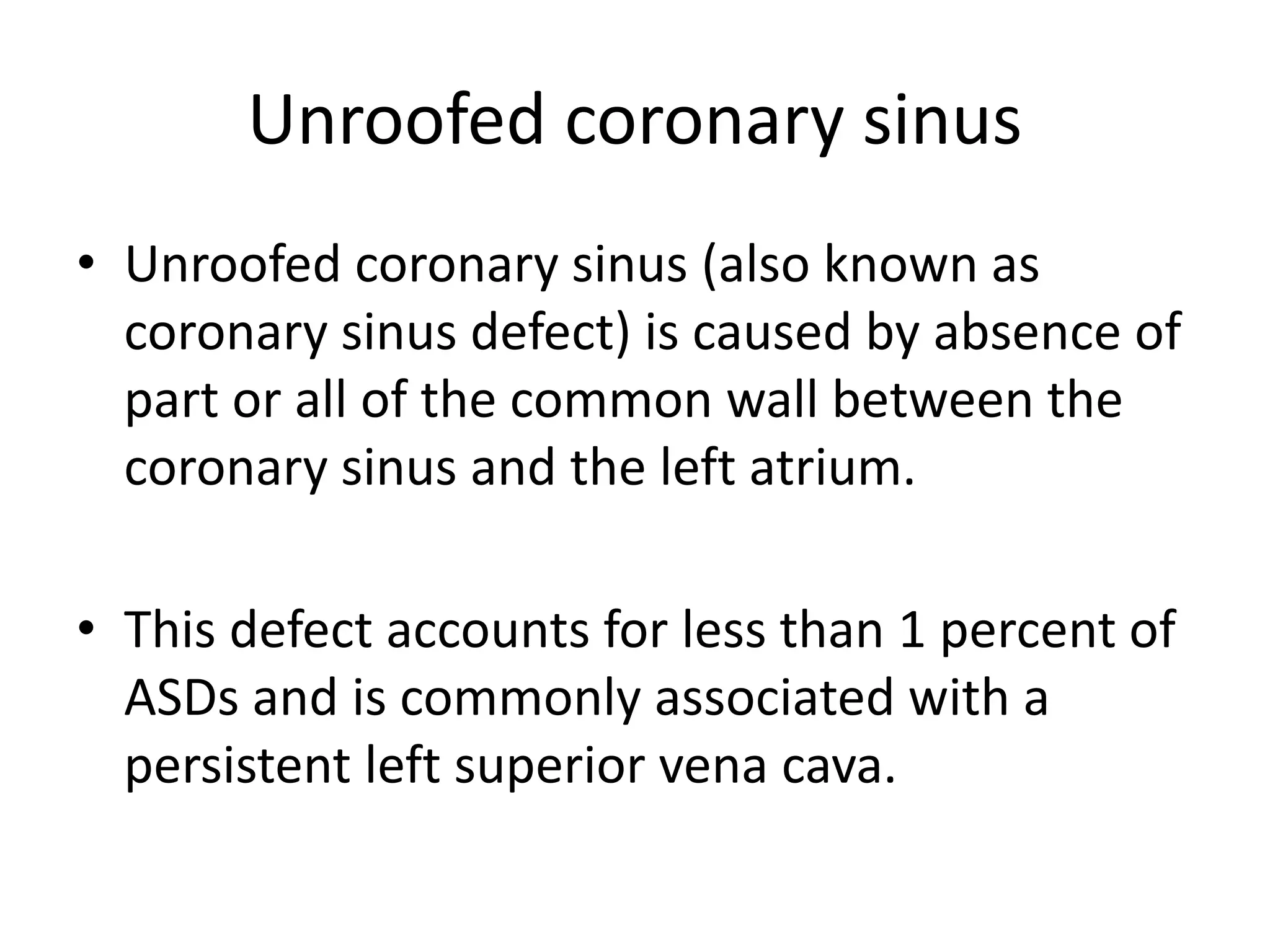 Unroofed coronary sinus
• Unroofed coronary sinus (also known as
coronary sinus defect) is caused by absence of
part or all of the common wall between the
coronary sinus and the left atrium.
• This defect accounts for less than 1 percent of
ASDs and is commonly associated with a
persistent left superior vena cava.
 