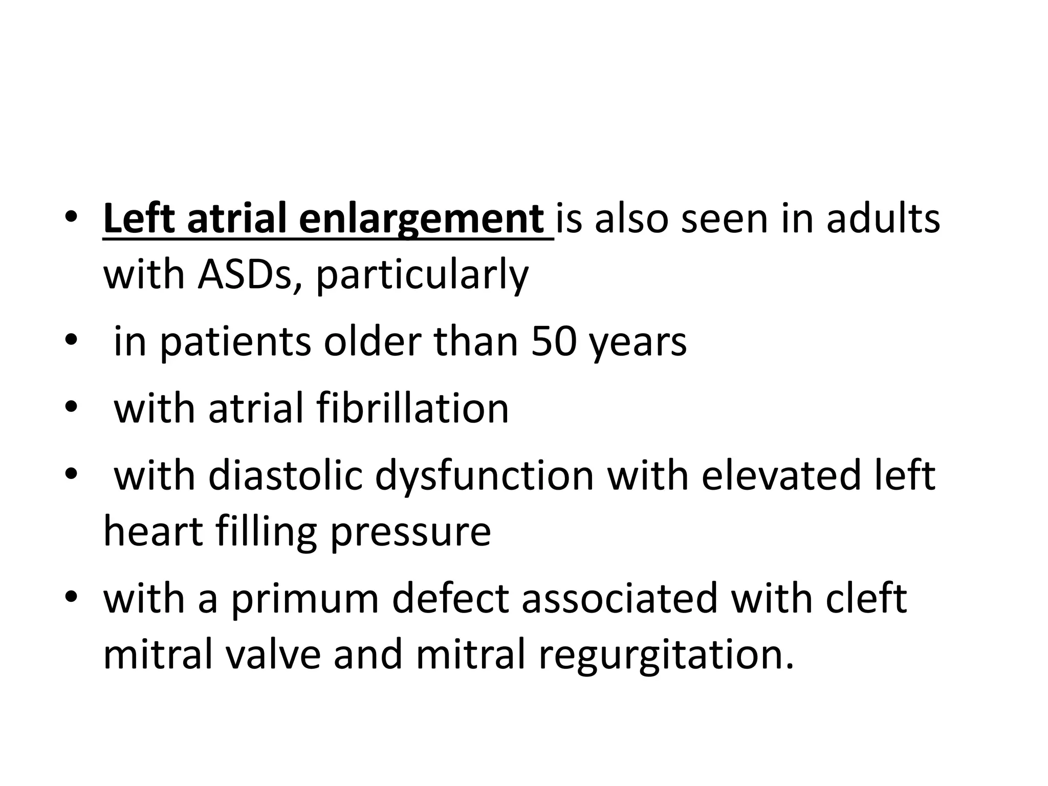 • Left atrial enlargement is also seen in adults
with ASDs, particularly
• in patients older than 50 years
• with atrial fibrillation
• with diastolic dysfunction with elevated left
heart filling pressure
• with a primum defect associated with cleft
mitral valve and mitral regurgitation.
 