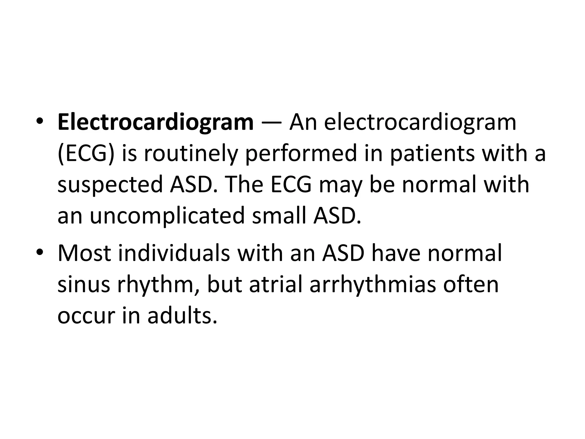 • Electrocardiogram — An electrocardiogram
(ECG) is routinely performed in patients with a
suspected ASD. The ECG may be normal with
an uncomplicated small ASD.
• Most individuals with an ASD have normal
sinus rhythm, but atrial arrhythmias often
occur in adults.
 
