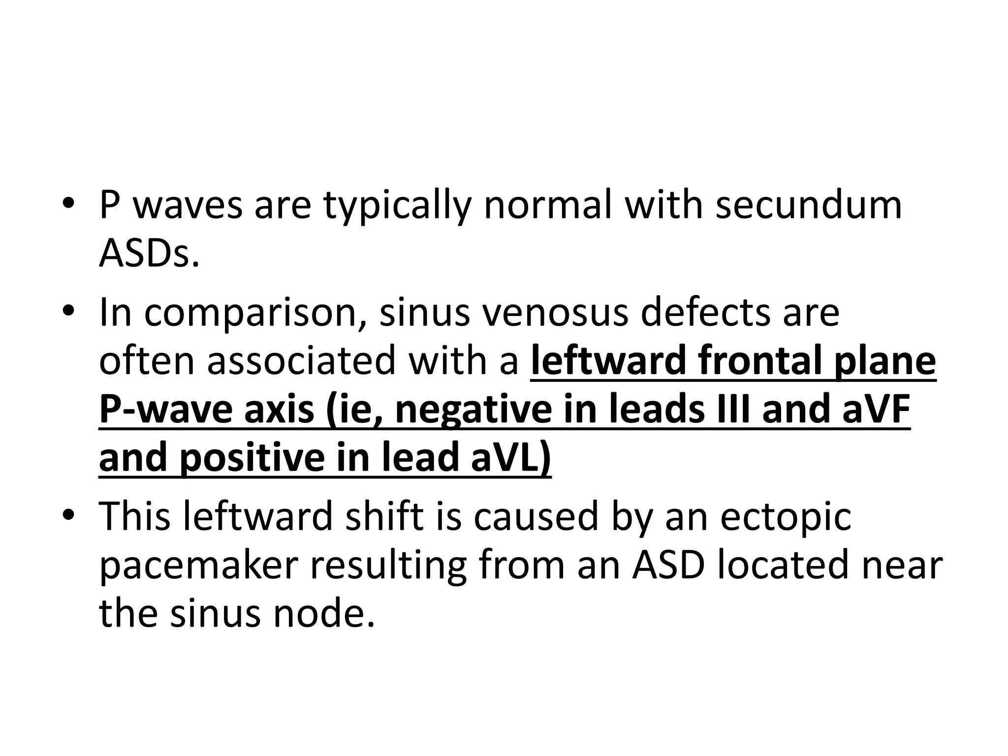 • P waves are typically normal with secundum
ASDs.
• In comparison, sinus venosus defects are
often associated with a leftward frontal plane
P-wave axis (ie, negative in leads III and aVF
and positive in lead aVL)
• This leftward shift is caused by an ectopic
pacemaker resulting from an ASD located near
the sinus node.
 