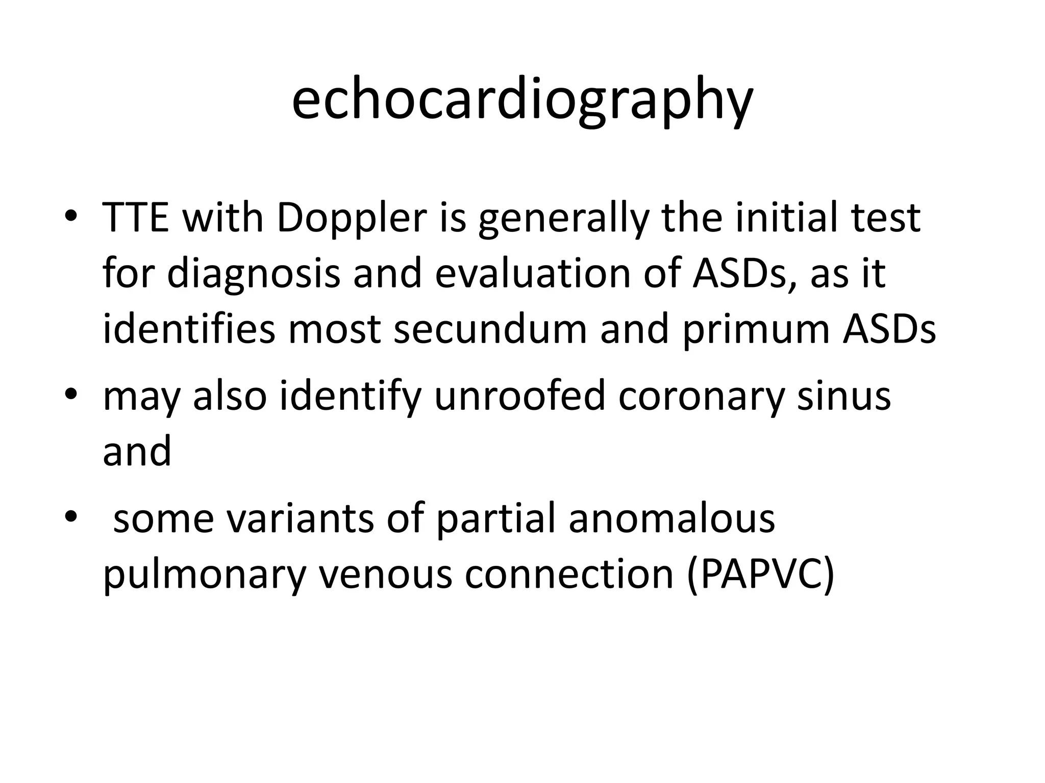 echocardiography
• TTE with Doppler is generally the initial test
for diagnosis and evaluation of ASDs, as it
identifies most secundum and primum ASDs
• may also identify unroofed coronary sinus
and
• some variants of partial anomalous
pulmonary venous connection (PAPVC)
 