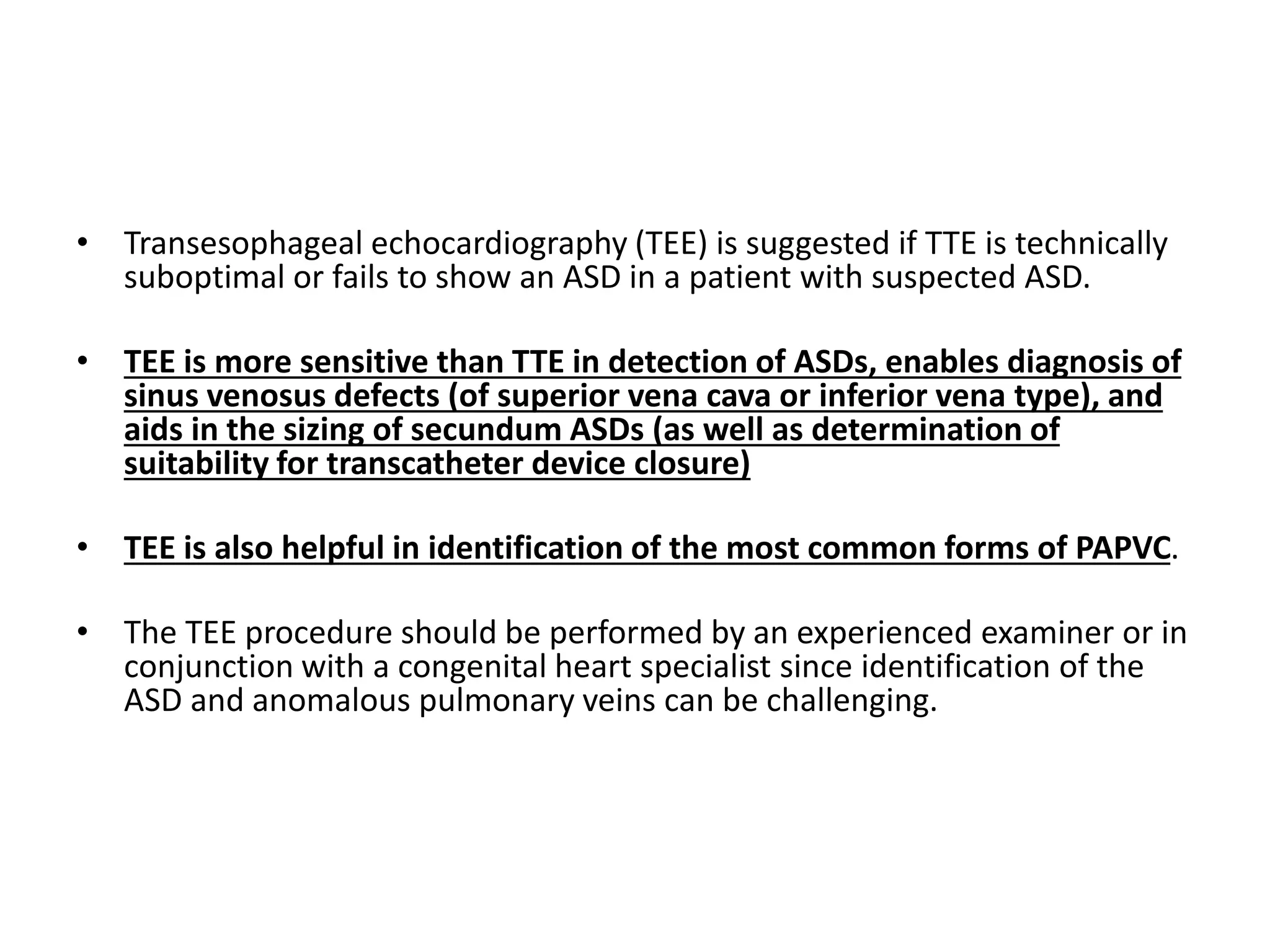 • Transesophageal echocardiography (TEE) is suggested if TTE is technically
suboptimal or fails to show an ASD in a patient with suspected ASD.
• TEE is more sensitive than TTE in detection of ASDs, enables diagnosis of
sinus venosus defects (of superior vena cava or inferior vena type), and
aids in the sizing of secundum ASDs (as well as determination of
suitability for transcatheter device closure)
• TEE is also helpful in identification of the most common forms of PAPVC.
• The TEE procedure should be performed by an experienced examiner or in
conjunction with a congenital heart specialist since identification of the
ASD and anomalous pulmonary veins can be challenging.
 