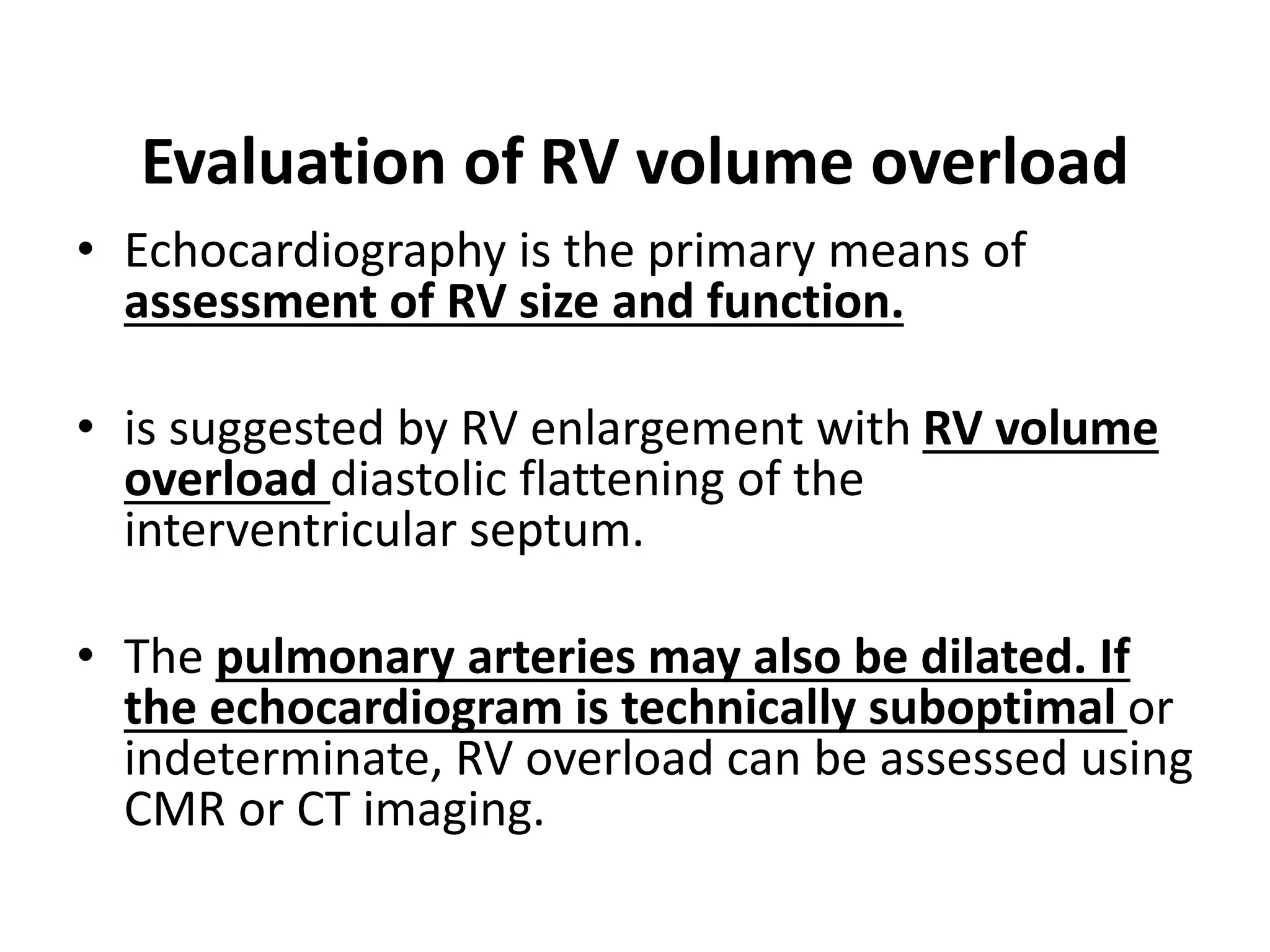 Evaluation of RV volume overload
• Echocardiography is the primary means of
assessment of RV size and function.
• is suggested by RV enlargement with RV volume
overload diastolic flattening of the
interventricular septum.
• The pulmonary arteries may also be dilated. If
the echocardiogram is technically suboptimal or
indeterminate, RV overload can be assessed using
CMR or CT imaging.
 