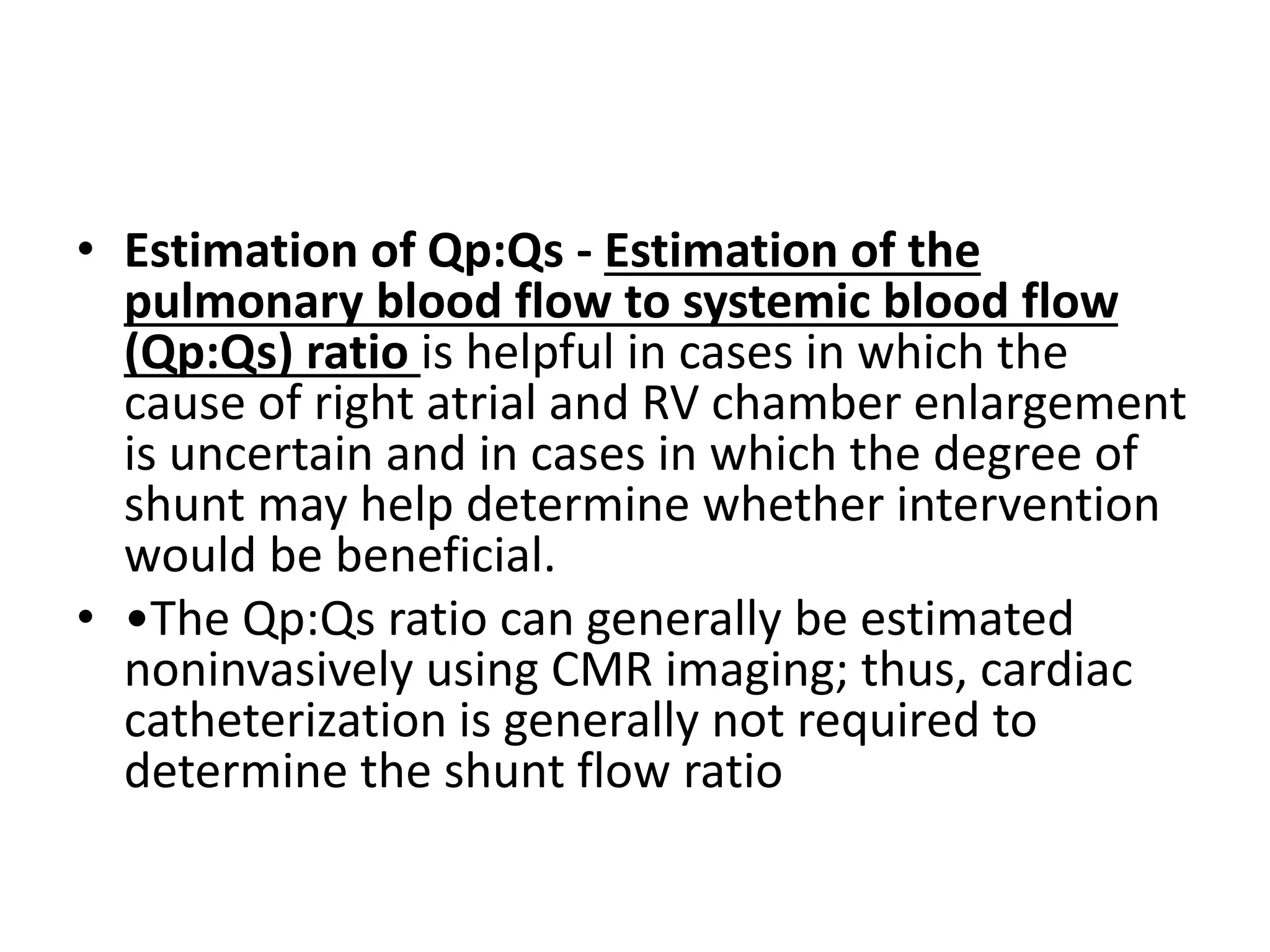 • Estimation of Qp:Qs - Estimation of the
pulmonary blood flow to systemic blood flow
(Qp:Qs) ratio is helpful in cases in which the
cause of right atrial and RV chamber enlargement
is uncertain and in cases in which the degree of
shunt may help determine whether intervention
would be beneficial.
• •The Qp:Qs ratio can generally be estimated
noninvasively using CMR imaging; thus, cardiac
catheterization is generally not required to
determine the shunt flow ratio
 
