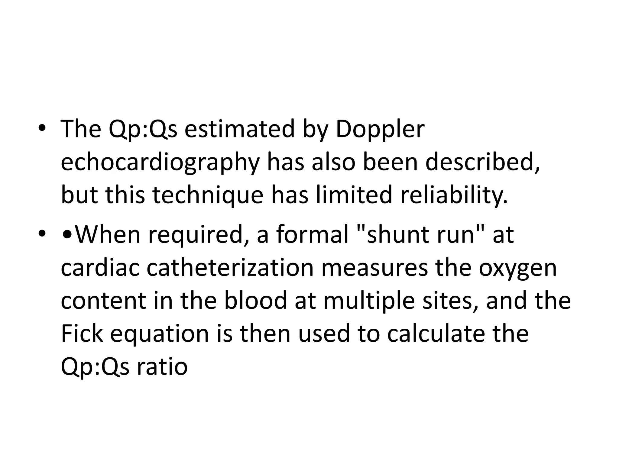 • The Qp:Qs estimated by Doppler
echocardiography has also been described,
but this technique has limited reliability.
• •When required, a formal "shunt run" at
cardiac catheterization measures the oxygen
content in the blood at multiple sites, and the
Fick equation is then used to calculate the
Qp:Qs ratio
 