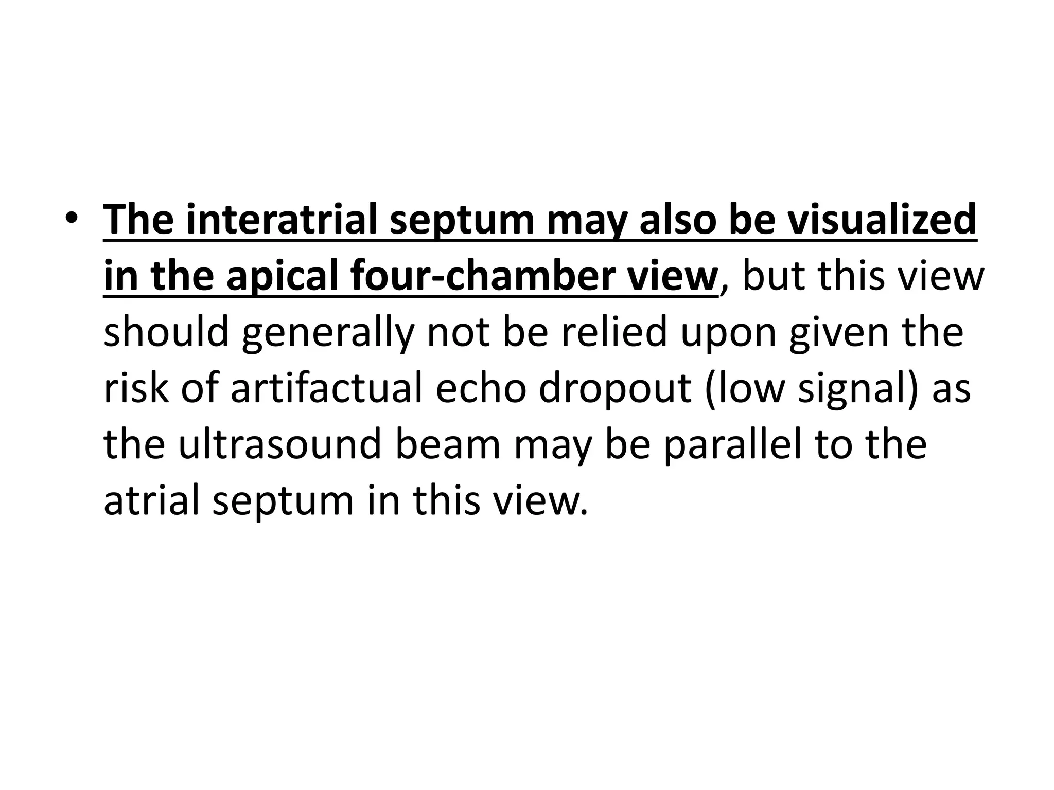 • The interatrial septum may also be visualized
in the apical four-chamber view, but this view
should generally not be relied upon given the
risk of artifactual echo dropout (low signal) as
the ultrasound beam may be parallel to the
atrial septum in this view.
 