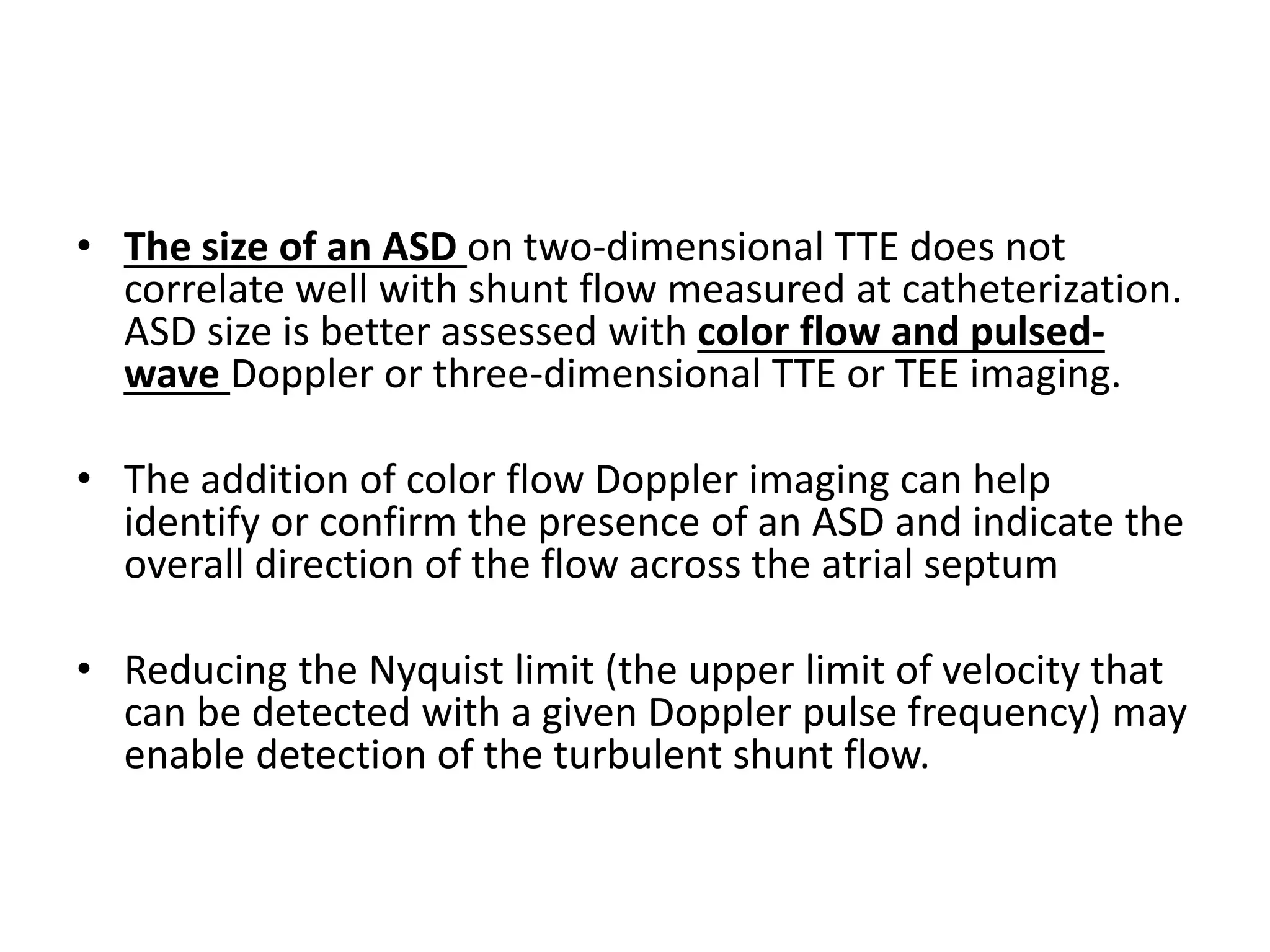 • The size of an ASD on two-dimensional TTE does not
correlate well with shunt flow measured at catheterization.
ASD size is better assessed with color flow and pulsed-
wave Doppler or three-dimensional TTE or TEE imaging.
• The addition of color flow Doppler imaging can help
identify or confirm the presence of an ASD and indicate the
overall direction of the flow across the atrial septum
• Reducing the Nyquist limit (the upper limit of velocity that
can be detected with a given Doppler pulse frequency) may
enable detection of the turbulent shunt flow.
 