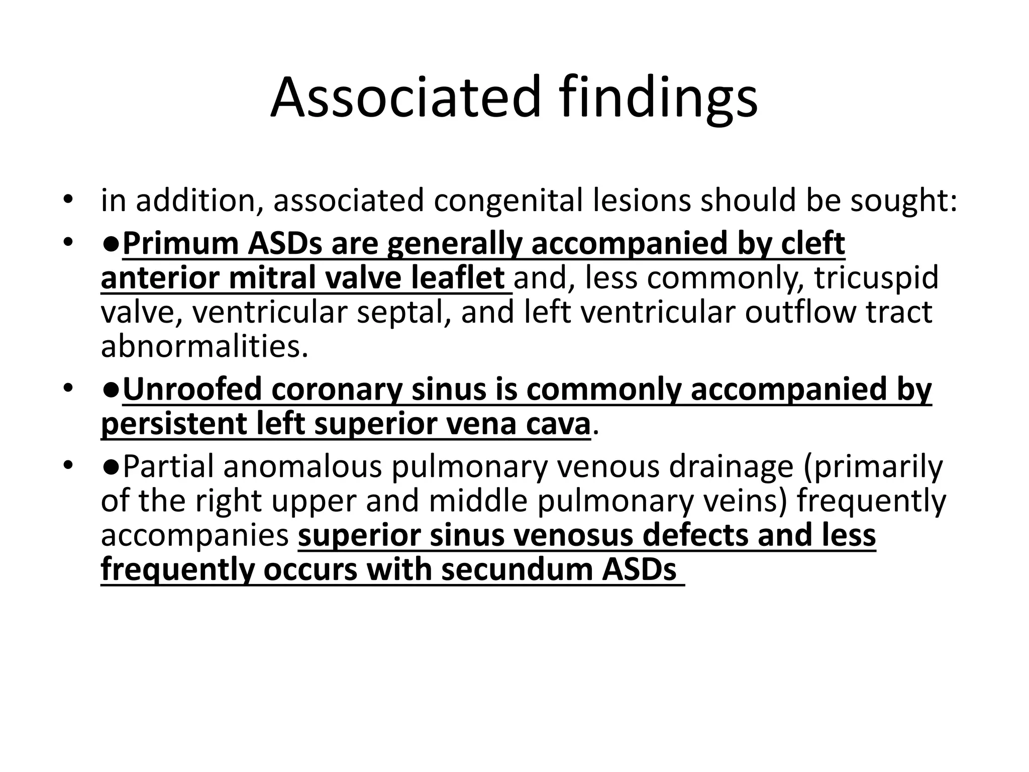Associated findings
• in addition, associated congenital lesions should be sought:
• ●Primum ASDs are generally accompanied by cleft
anterior mitral valve leaflet and, less commonly, tricuspid
valve, ventricular septal, and left ventricular outflow tract
abnormalities.
• ●Unroofed coronary sinus is commonly accompanied by
persistent left superior vena cava.
• ●Partial anomalous pulmonary venous drainage (primarily
of the right upper and middle pulmonary veins) frequently
accompanies superior sinus venosus defects and less
frequently occurs with secundum ASDs
 